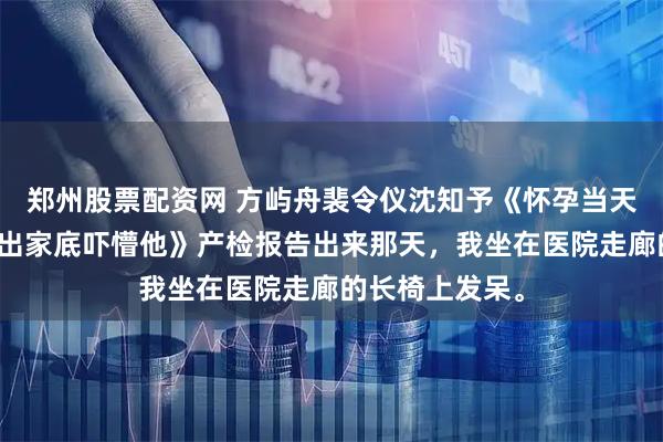 郑州股票配资网 方屿舟裴令仪沈知予《怀孕当天被离婚，我亮出家底吓懵他》产检报告出来那天，我坐在医院走廊的长椅上发呆。