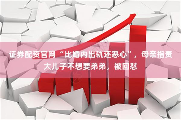 证券配资官网 “比婚内出轨还恶心”，母亲指责大儿子不想要弟弟，被回怼