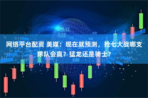 网络平台配资 美媒：现在就预测，抢七大战哪支球队会赢？猛龙还是骑士？