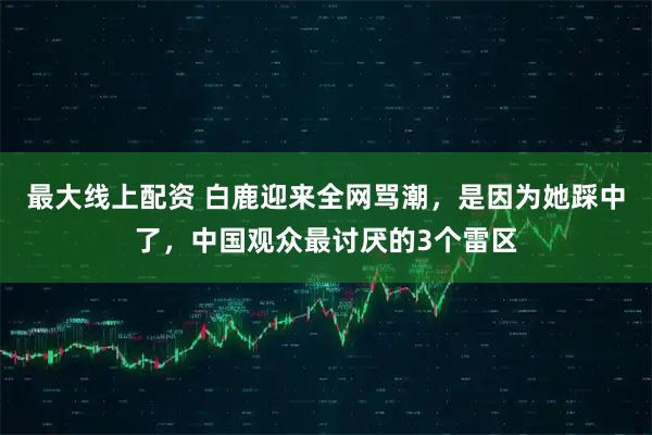 最大线上配资 白鹿迎来全网骂潮，是因为她踩中了，中国观众最讨厌的3个雷区