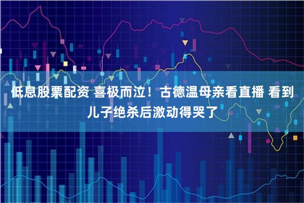 低息股票配资 喜极而泣！古德温母亲看直播 看到儿子绝杀后激动得哭了