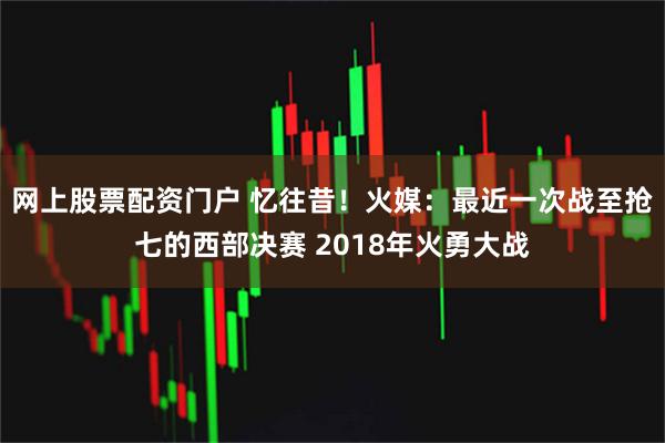 网上股票配资门户 忆往昔！火媒：最近一次战至抢七的西部决赛 2018年火勇大战