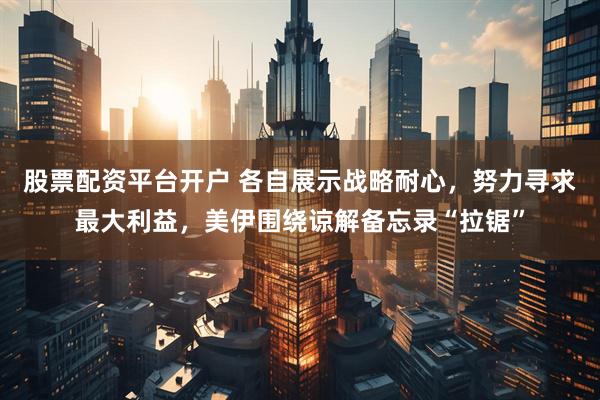 股票配资平台开户 各自展示战略耐心，努力寻求最大利益，美伊围绕谅解备忘录“拉锯”
