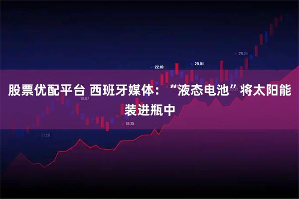 股票优配平台 西班牙媒体：“液态电池”将太阳能装进瓶中